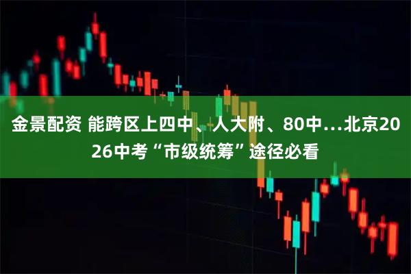 金景配资 能跨区上四中、人大附、80中…北京2026中考“市级统筹”途径必看