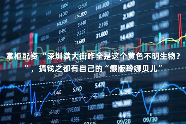 掌柜配资 “深圳满大街咋全是这个黄色不明生物？”，搞钱之都有自己的“癫版玲娜贝儿”