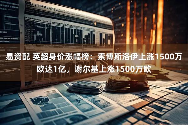 易资配 英超身价涨幅榜：索博斯洛伊上涨1500万欧达1亿，谢尔基上涨1500万欧