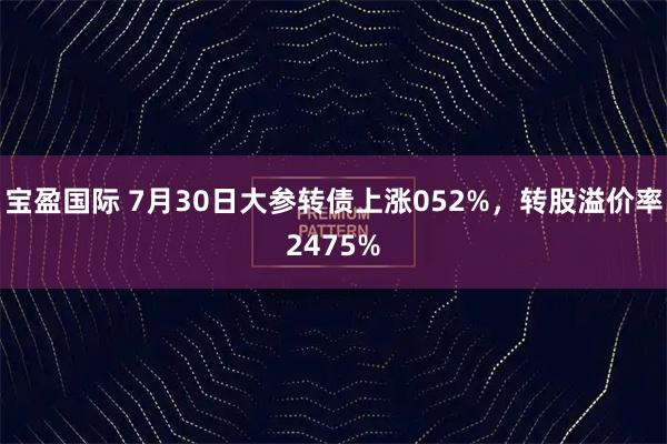 宝盈国际 7月30日大参转债上涨052%,转股溢价率2475%