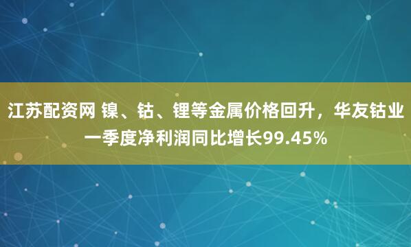 江苏配资网 镍、钴、锂等金属价格回升，华友钴业一季度净利润同比增长99.45%