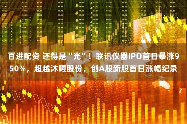 百进配资 还得是“光”！联讯仪器IPO首日暴涨950%，超越沐曦股份，创A股新股首日涨幅纪录