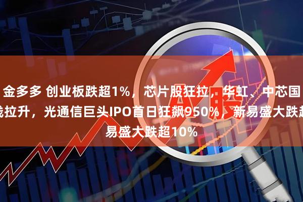金多多 创业板跌超1%，芯片股狂拉，华虹、中芯国际直线拉升，光通信巨头IPO首日狂飙950%，新易盛大跌超10%
