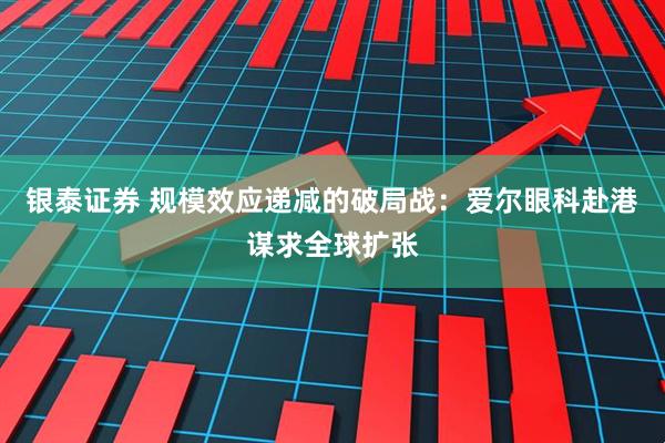 银泰证券 规模效应递减的破局战：爱尔眼科赴港谋求全球扩张