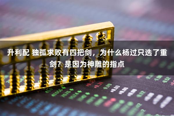 升利配 独孤求败有四把剑，为什么杨过只选了重剑？是因为神雕的指点