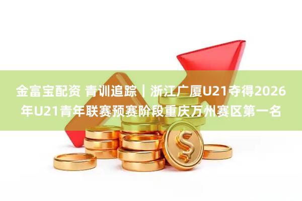 金富宝配资 青训追踪|浙江广厦U21夺得2026年U21青年联赛预赛阶段重庆万州赛区第一名