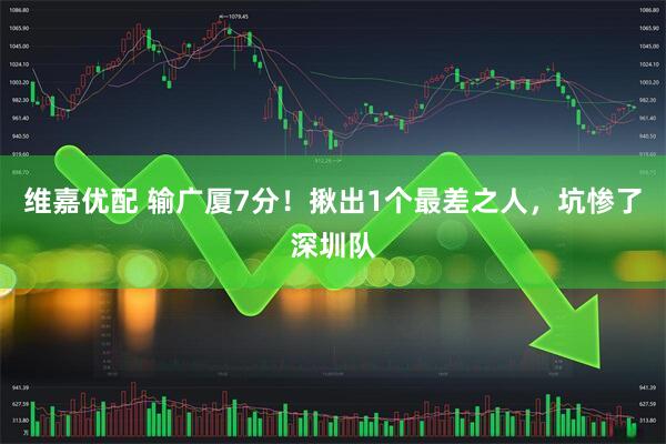 维嘉优配 输广厦7分！揪出1个最差之人，坑惨了深圳队