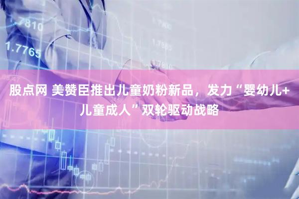 股点网 美赞臣推出儿童奶粉新品,发力“婴幼儿+儿童成人”双轮驱动战略