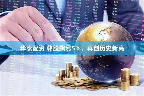 华泰配资 韩股飙涨5%，再创历史新高