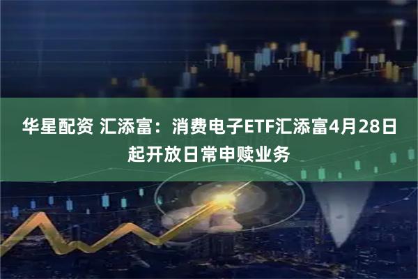 华星配资 汇添富:消费电子ETF汇添富4月28日起开放日常申赎业务