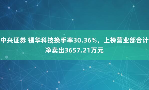 中兴证券 锡华科技换手率30.36%，上榜营业部合计净卖出3657.21万元