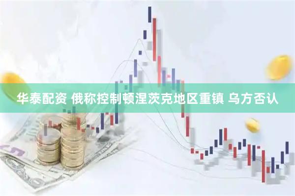 华泰配资 俄称控制顿涅茨克地区重镇 乌方否认