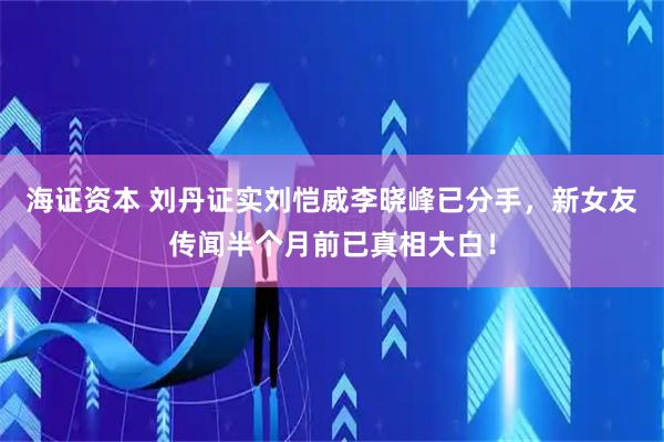 海证资本 刘丹证实刘恺威李晓峰已分手，新女友传闻半个月前已真相大白！