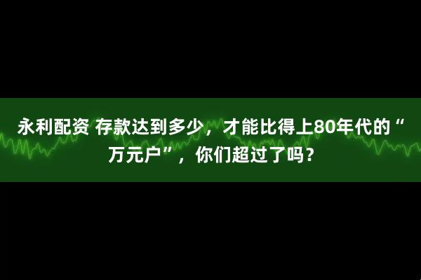 永利配资 存款达到多少，才能比得上80年代的“万元户”，你们超过了吗？
