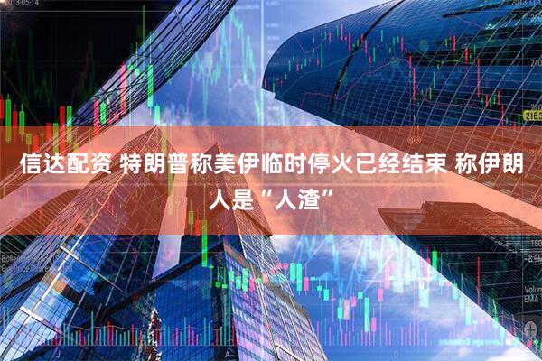 信达配资 特朗普称美伊临时停火已经结束 称伊朗人是“人渣”