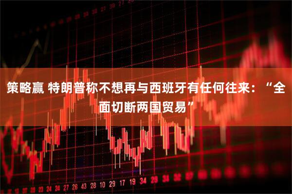 策略赢 特朗普称不想再与西班牙有任何往来:“全面切断两国贸易”