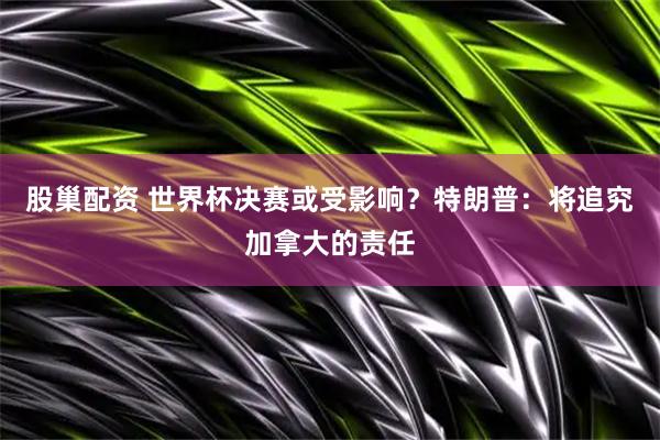 股巢配资 世界杯决赛或受影响?特朗普:将追究加拿大的责任