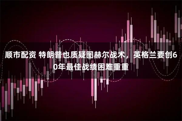 顺市配资 特朗普也质疑图赫尔战术，英格兰要创60年最佳战绩困难重重