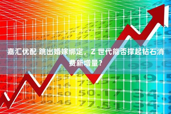 嘉汇优配 跳出婚嫁绑定，Z 世代能否撑起钻石消费新增量？