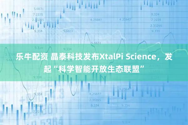 乐牛配资 晶泰科技发布XtalPi Science，发起“科学智能开放生态联盟”