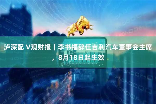 泸深配 V观财报|李书福辞任吉利汽车董事会主席,8月18日起生效
