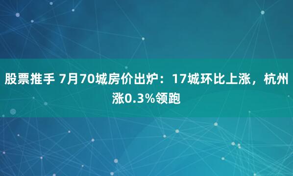 股票推手 7月70城房价出炉:17城环比上涨,杭州涨0.3%领跑