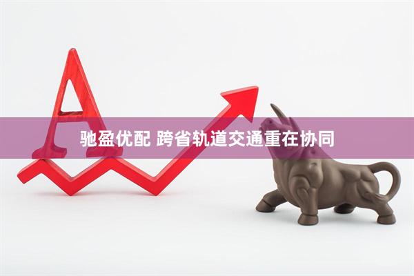 驰盈优配 跨省轨道交通重在协同